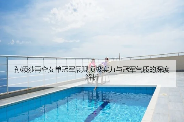孙颖莎再夺女单冠军展现顶级实力与冠军气质的深度解析