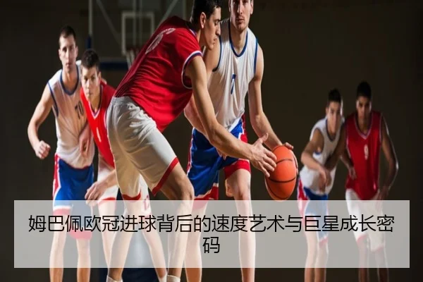姆巴佩欧冠进球背后的速度艺术与巨星成长密码