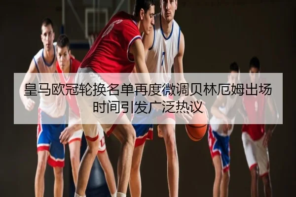 皇马欧冠轮换名单再度微调贝林厄姆出场时间引发广泛热议