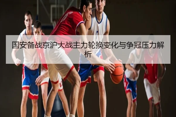 国安备战京沪大战主力轮换变化与争冠压力解析
