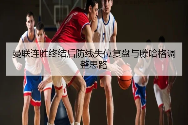 曼联连胜终结后防线失位复盘与滕哈格调整思路