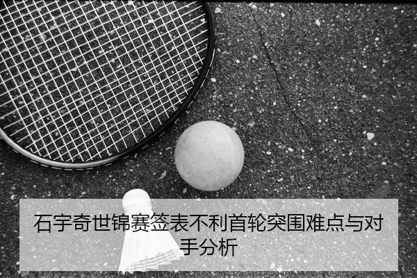 石宇奇世锦赛签表不利首轮突围难点与对手分析