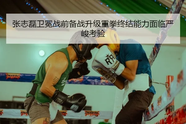 张志磊卫冕战前备战升级重拳终结能力面临严峻考验