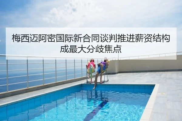 梅西迈阿密国际新合同谈判推进薪资结构成最大分歧焦点